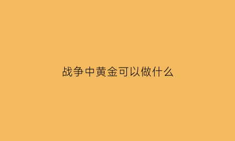 战争中黄金可以做什么(黄金在战争中的价值)