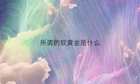 所谓的软黄金是什么(软黄金真的有那么好吗)