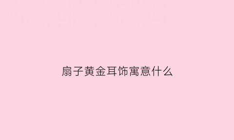 扇子黄金耳饰寓意什么(黄金扇子吊坠寓意)