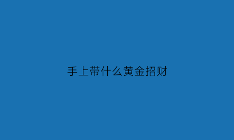 手上带什么黄金招财(手上佩戴什么招财运)