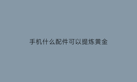 手机什么配件可以提炼黄金(手机上哪些零件可以提炼黄金)