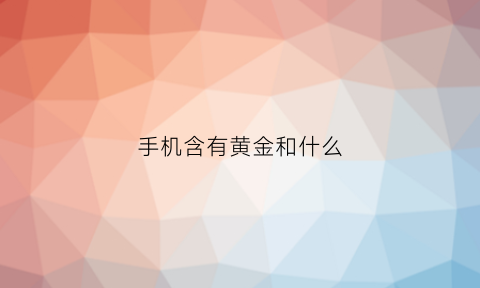 手机含有黄金和什么(智能手机里面含有黄金吗)