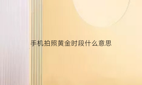 手机拍照黄金时段什么意思(拍照黄金时刻是什么时候)