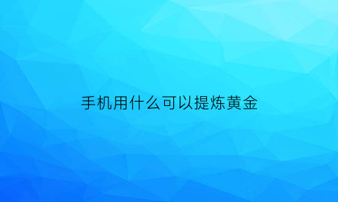 手机用什么可以提炼黄金(手机里的什么东西能提炼出黄金)