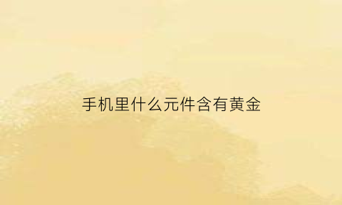 手机里什么元件含有黄金(手机什么零件含有黄金)