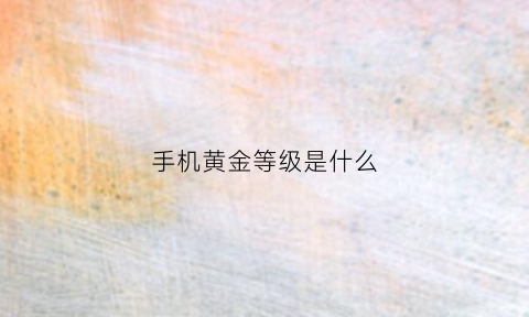 手机黄金等级是什么(手机黄金等级是什么颜色)