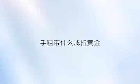 手粗带什么戒指黄金(手粗戴什么戒指好看)