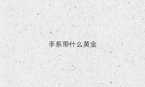 手系带什么黄金(黄金手带在哪只手好)