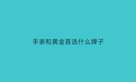 手表和黄金首选什么牌子(买手表和买金饰哪个更保值)