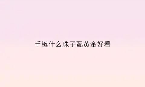 手链什么珠子配黄金好看(什么手串配金珠好看)