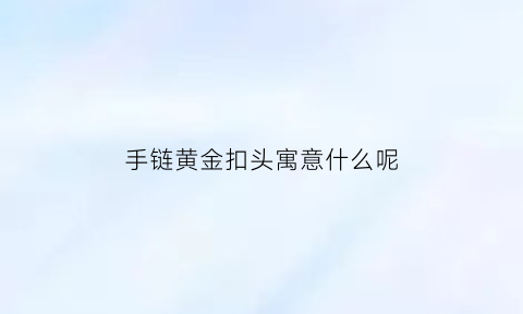 手链黄金扣头寓意什么呢(黄金手链的扣是什么样的)