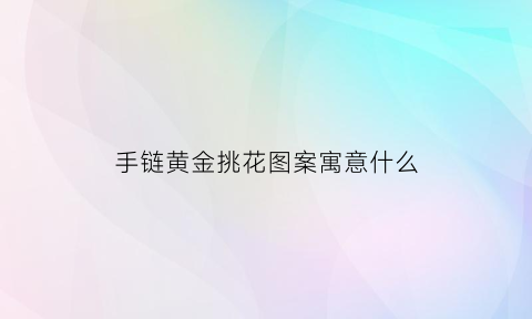 手链黄金挑花图案寓意什么(手链黄金挑花图案寓意什么含义)