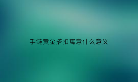 手链黄金搭扣寓意什么意义(黄金手链的扣是什么样的)