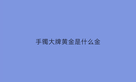 手镯大牌黄金是什么金(手镯大牌黄金是什么金的)