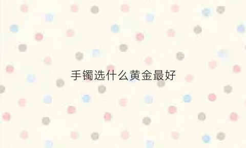 手镯选什么黄金最好(手镯买什么样的好看)