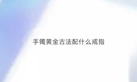 手镯黄金古法配什么戒指(手镯黄金古法配什么戒指图片)