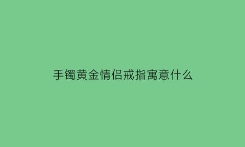 手镯黄金情侣戒指寓意什么(手镯黄金情侣戒指寓意什么呢)