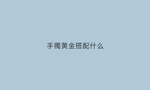 手镯黄金搭配什么(黄金手镯搭配什么一起带好看)