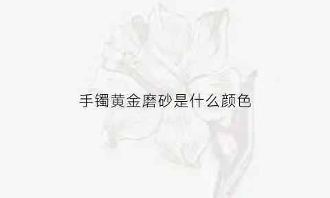 手镯黄金磨砂是什么颜色(手镯黄金磨砂是什么颜色好看)