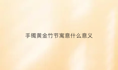 手镯黄金竹节寓意什么意义(黄金竹节手镯的寓意)