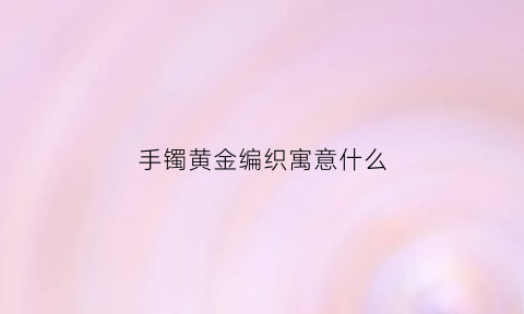 手镯黄金编织寓意什么(金属编织手镯)