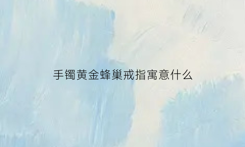 手镯黄金蜂巢戒指寓意什么(蜂窝黄金手镯)