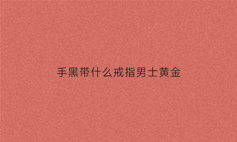 手黑带什么戒指男士黄金(手黑适合什么颜色的戒指显白)