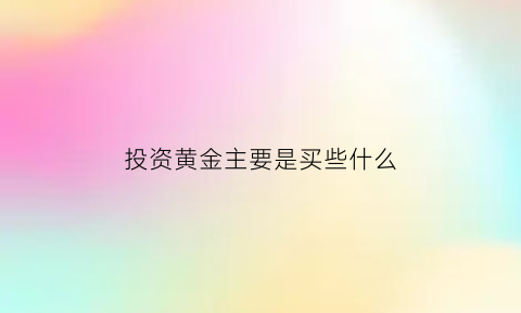 投资黄金主要是买些什么(投资黄金主要是买些什么东西)