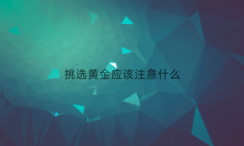 挑选黄金应该注意什么(黄金挑选基本法则是什么)