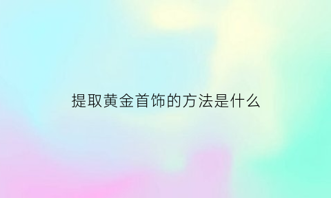 提取黄金首饰的方法是什么(提取黄金方法)