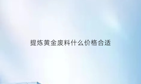 提炼黄金废料什么价格合适(废料提取黄金手工技术)