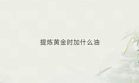 提炼黄金时加什么油(提炼黄金用什么促进剂)