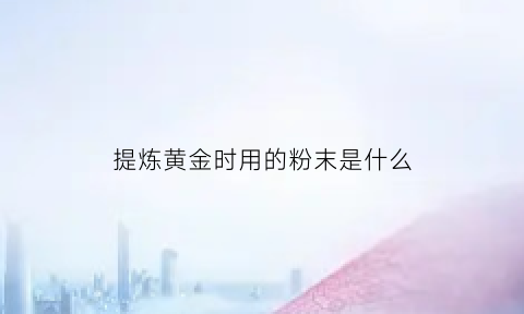 提炼黄金时用的粉末是什么(提炼黄金用什么化学试剂)