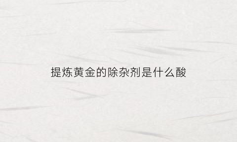 提炼黄金的除杂剂是什么酸(提炼黄金用什么化学品)