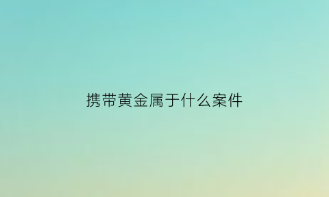 携带黄金属于什么案件(携带黄金出境最新规定)