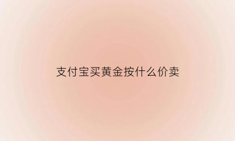 支付宝买黄金按什么价卖(支付宝黄金买入价格按哪个算)