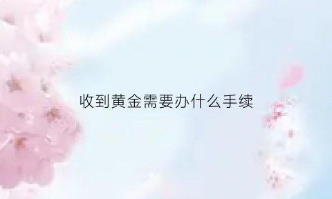 收到黄金需要办什么手续(收黄金收到假货怎么办)