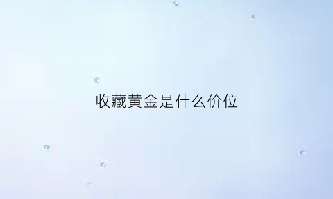 收藏黄金是什么价位(收藏黄金多少钱一克)