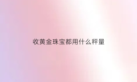 收黄金珠宝都用什么秤量(收黄金的秤准吗)