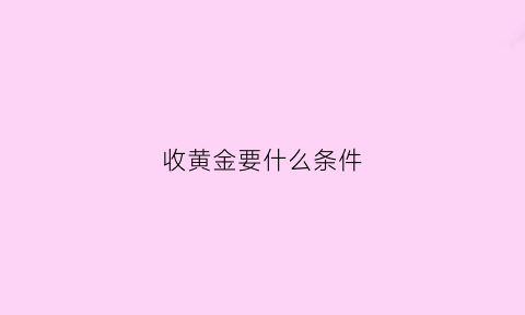 收黄金要什么条件(收黄金的不怕亏本吗)