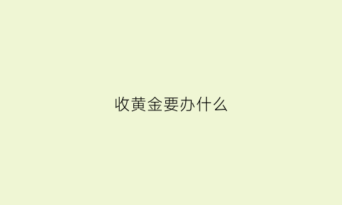 收黄金要办什么(收黄金要办什么证件和手续)