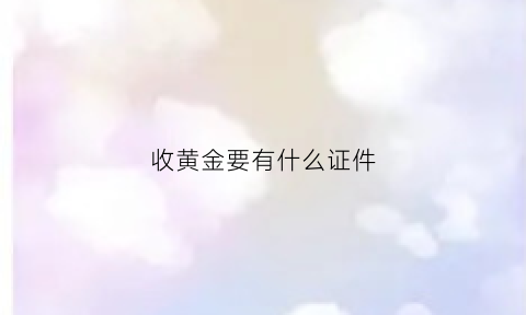 收黄金要有什么证件(收黄金要有什么证件和手续)