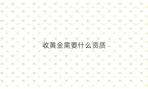 收黄金需要什么资质(收黄金需要什么资质和证书)