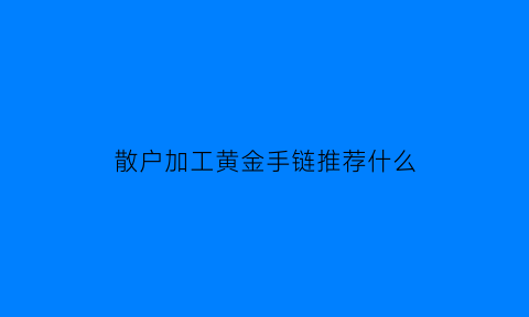 散户加工黄金手链推荐什么(加工黄金首饰怎么收费)