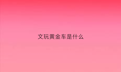 文玩黄金车是什么(文玩黄金车是什么材质的)