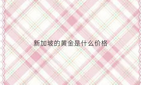 新加坡的黄金是什么价格(新加坡黄金比国内黄金便宜多少)