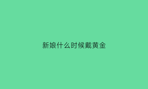 新娘什么时候戴黄金(新娘戴金饰)