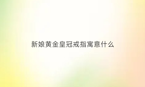 新娘黄金皇冠戒指寓意什么(新娘皇冠的寓意)