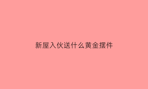 新屋入伙送什么黄金摆件(进新房送什么摆件好)