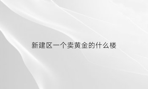 新建区一个卖黄金的什么楼(新建县收购黄金的地方)